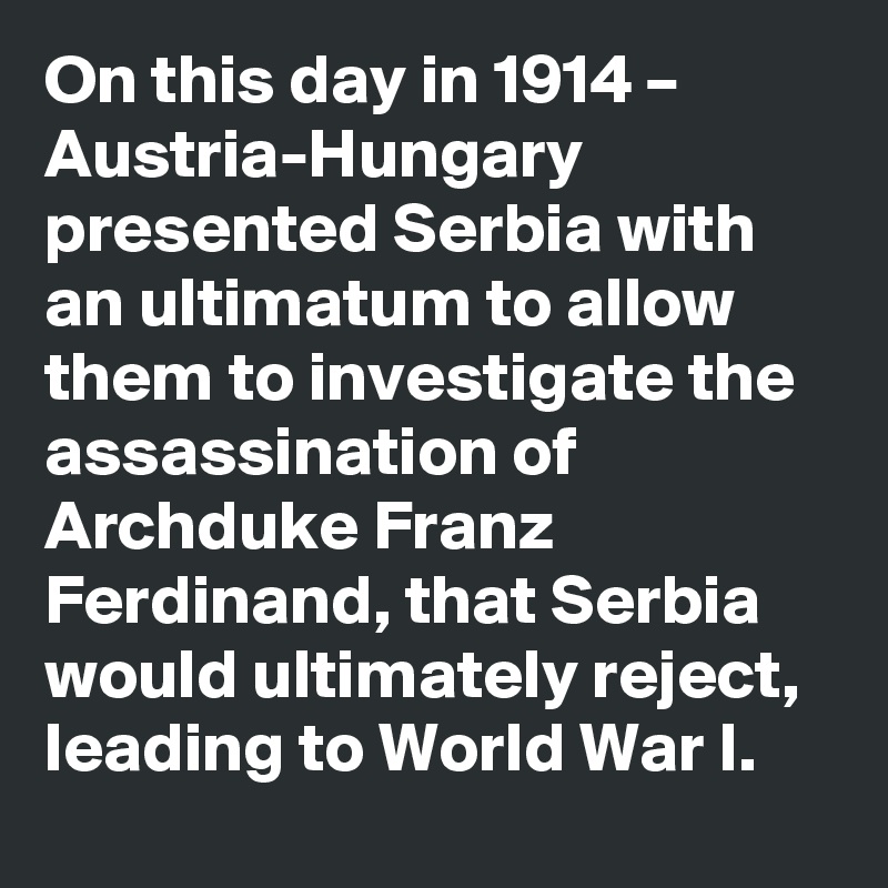 On this day in 1914 – Austria-Hungary presented Serbia with an ultimatum to allow them to investigate the assassination of Archduke Franz Ferdinand, that Serbia would ultimately reject, leading to World War I.