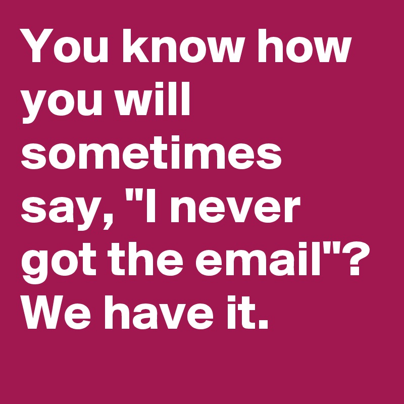 You know how you will sometimes say, "I never got the email"? We have it.