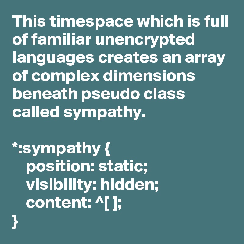 This timespace which is full of familiar unencrypted languages creates an array of complex dimensions beneath pseudo class called sympathy.

*:sympathy {
    position: static;
    visibility: hidden;
    content: ^[ ];
}