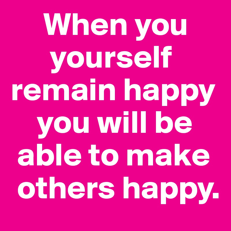      When you 
      yourself remain happy 
    you will be 
 able to make 
 others happy.