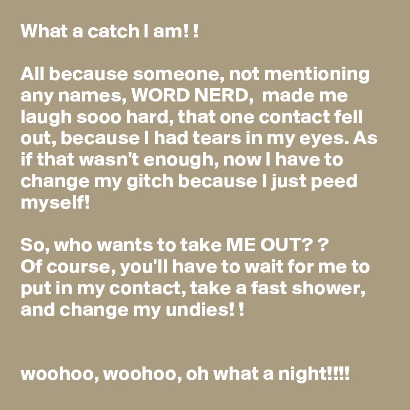 What a catch I am! !

All because someone, not mentioning any names, WORD NERD,  made me laugh sooo hard, that one contact fell out, because I had tears in my eyes. As if that wasn't enough, now I have to change my gitch because I just peed myself! 

So, who wants to take ME OUT? ?
Of course, you'll have to wait for me to put in my contact, take a fast shower, and change my undies! !


woohoo, woohoo, oh what a night!!!!