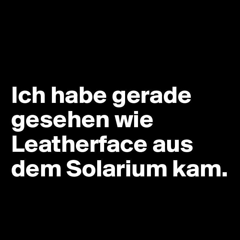 


Ich habe gerade gesehen wie Leatherface aus dem Solarium kam.
