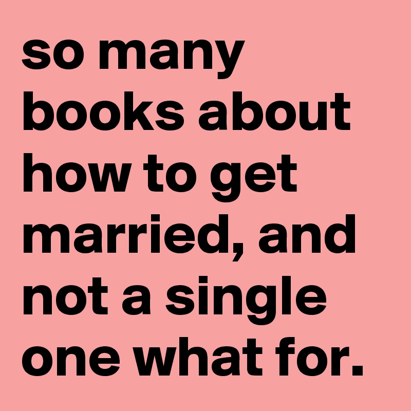 so many books about how to get married, and not a single one what for.