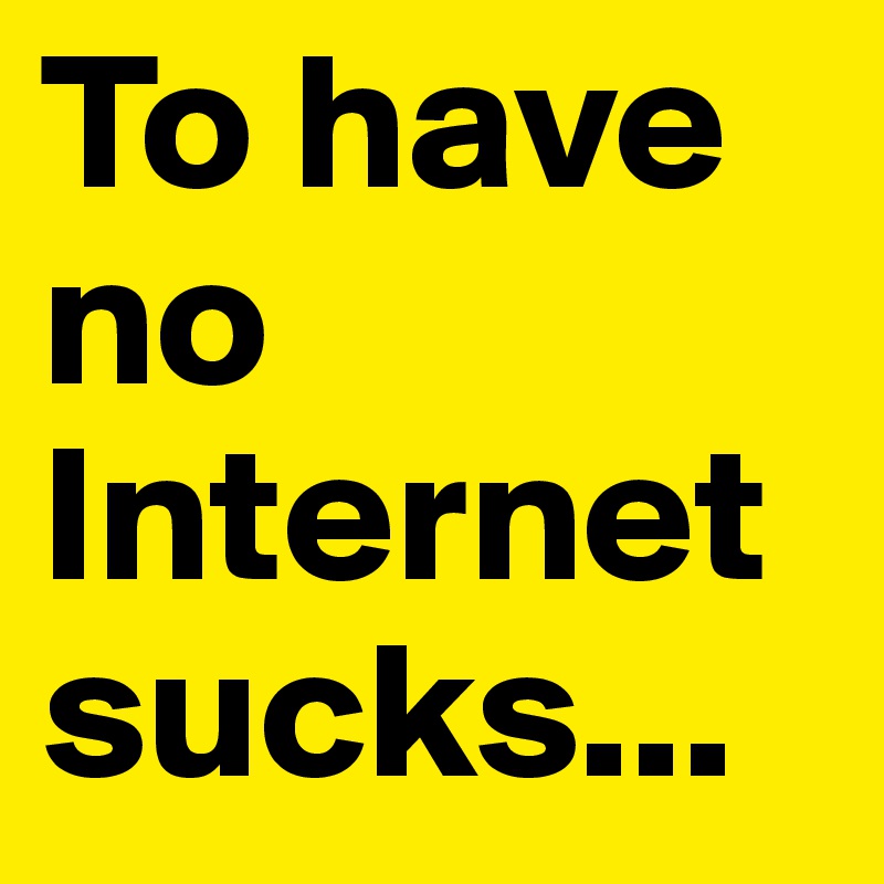 To have no Internet sucks... 