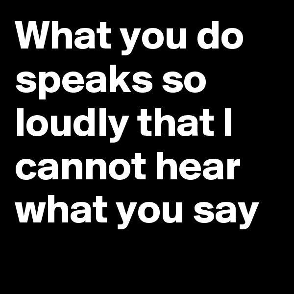 What you do speaks so loudly that I cannot hear what you say 