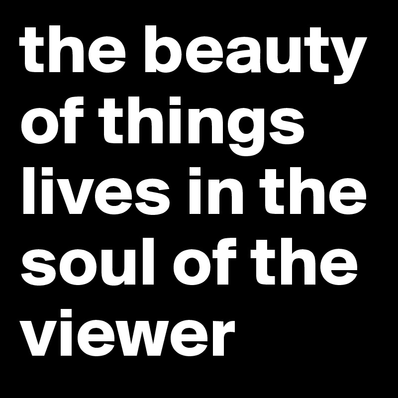 the beauty of things lives in the soul of the viewer