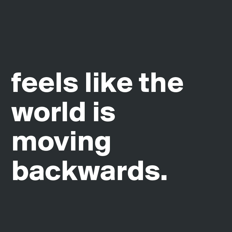 

feels like the world is moving backwards.
