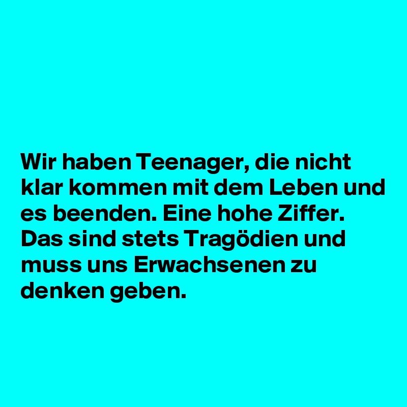 




Wir haben Teenager, die nicht klar kommen mit dem Leben und es beenden. Eine hohe Ziffer. Das sind stets Tragödien und muss uns Erwachsenen zu denken geben.


