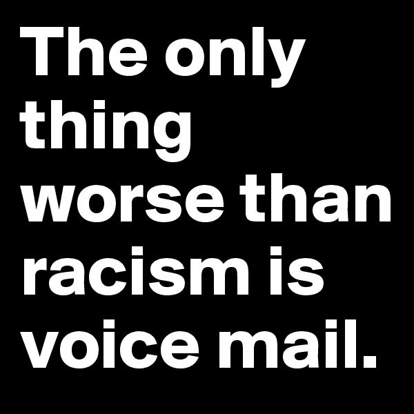 The only thing worse than racism is voice mail.
