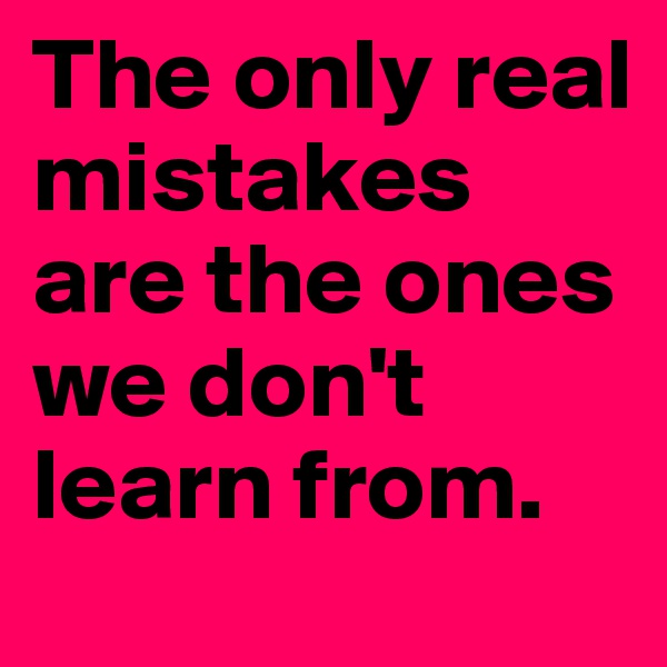 The only real mistakes are the ones we don't learn from.