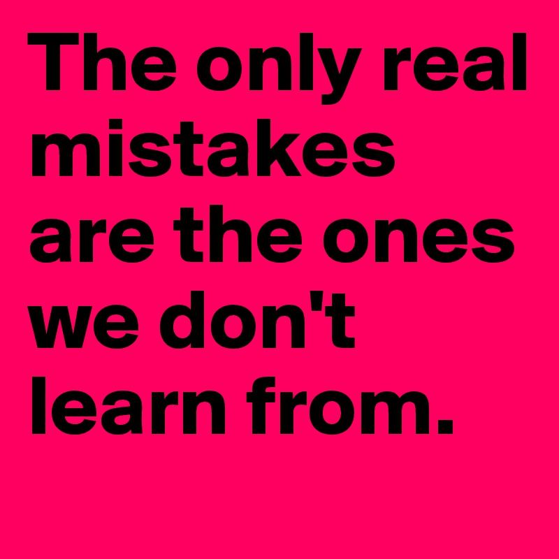 The only real mistakes are the ones we don't learn from.
