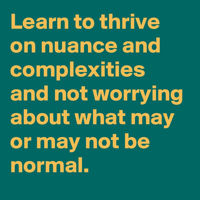 Learn to thrive
on nuance and complexities and not worrying about what may or may not be normal.