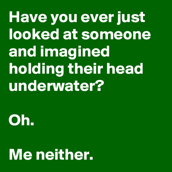 Have you ever just looked at someone and imagined holding their head underwater?

Oh.

Me neither.