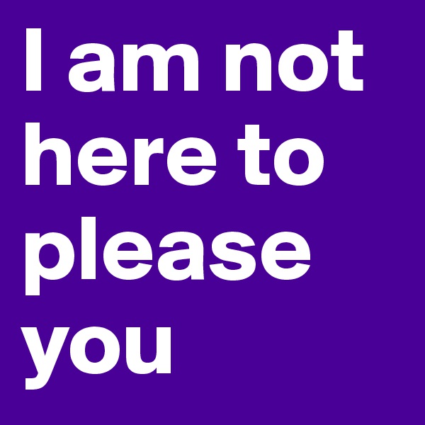 I am not here to please you 