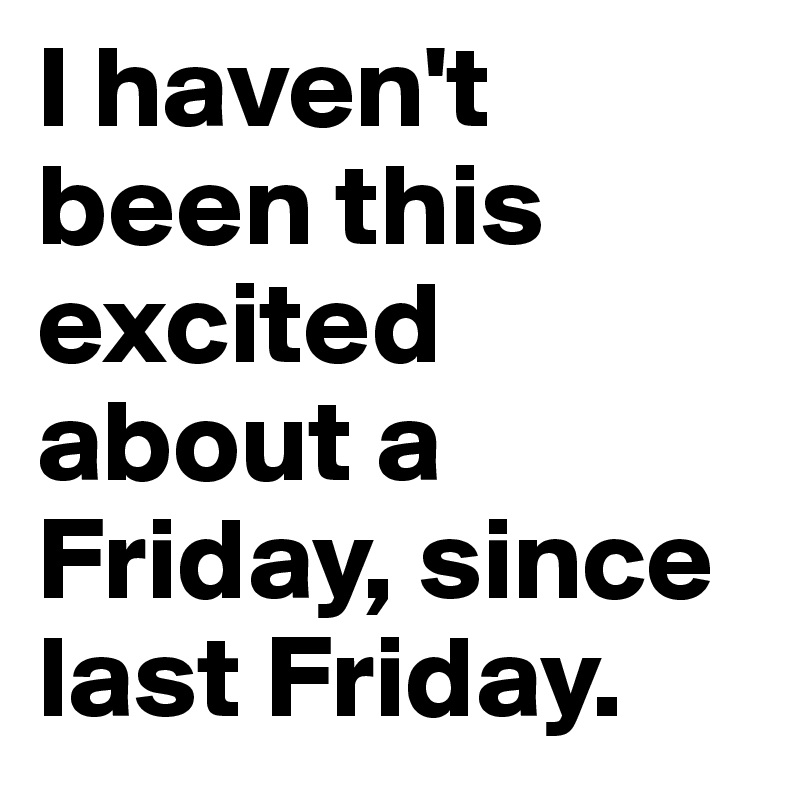 I haven't been this excited about a Friday, since last Friday.