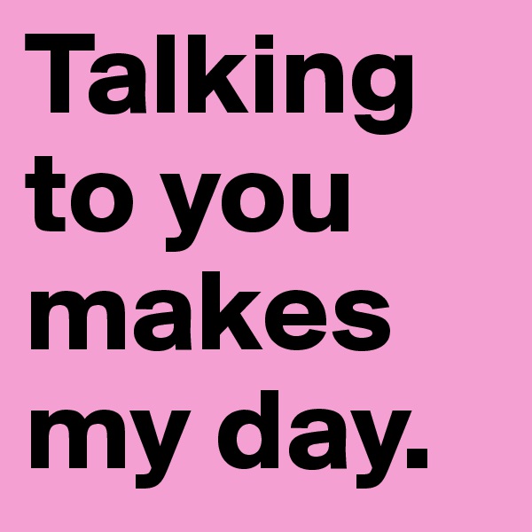 Talking to you makes my day.