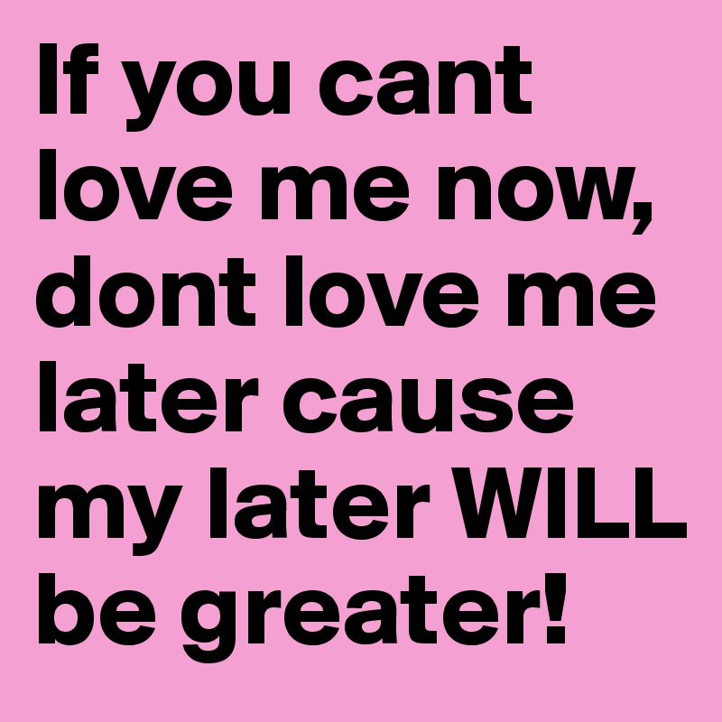 If you cant love me now, dont love me later cause my later WILL be greater! 