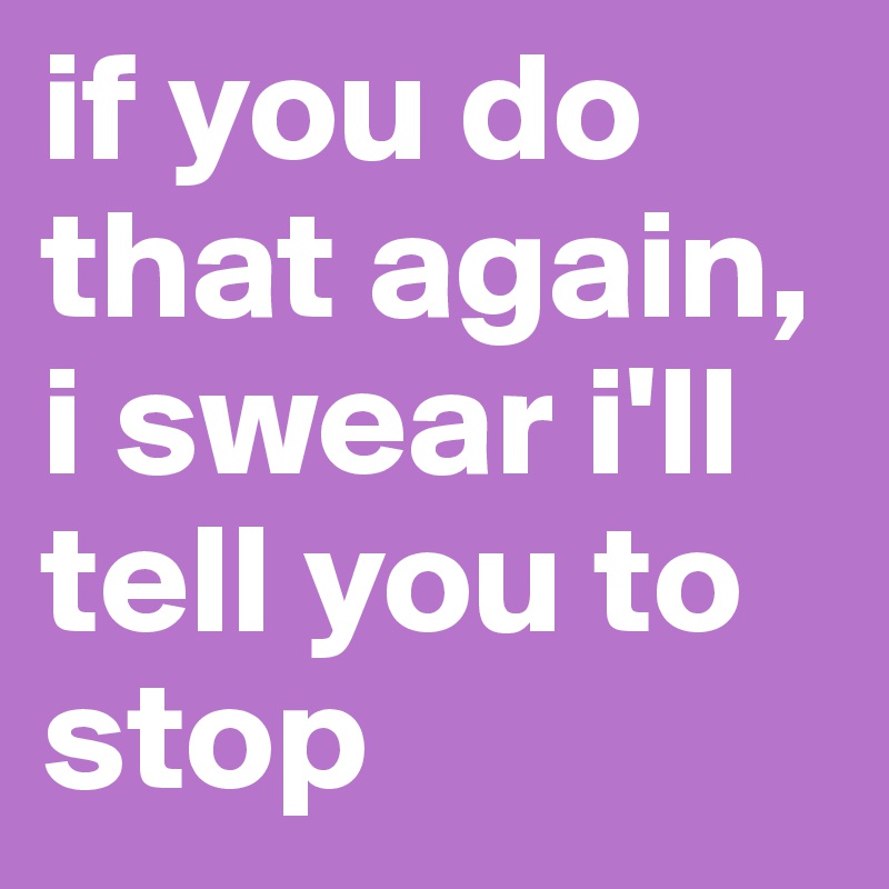 if you do that again, i swear i'll tell you to stop