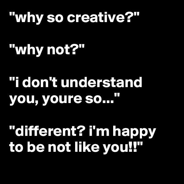 "why so creative?"

"why not?"

"i don't understand you, youre so..."

"different? i'm happy to be not like you!!"
