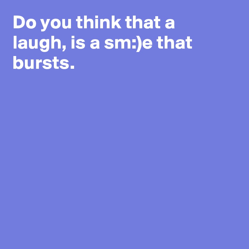 Do you think that a laugh, is a sm:)e that bursts.







