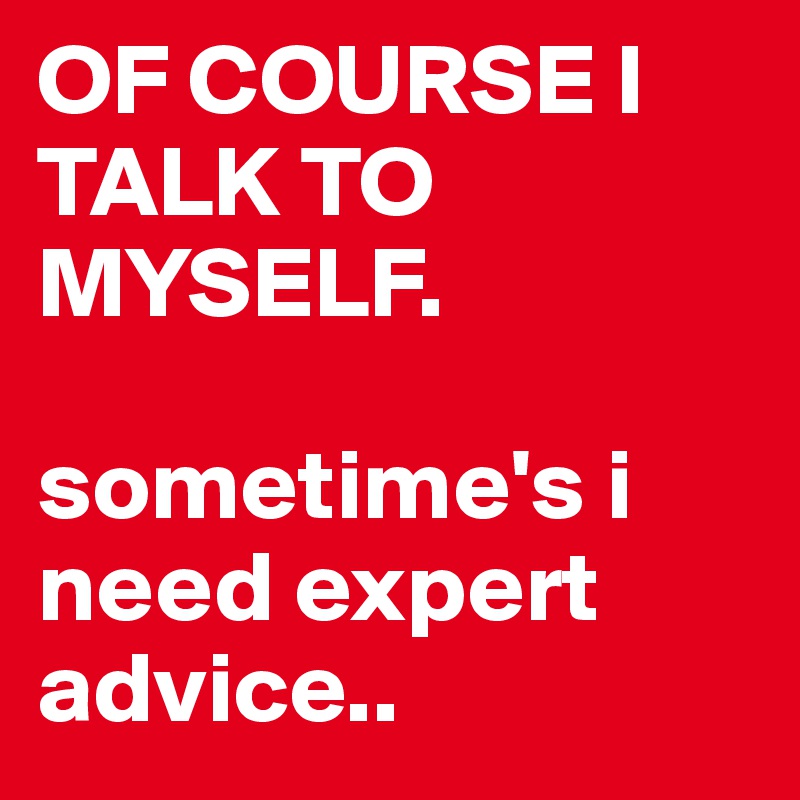 OF COURSE I TALK TO MYSELF.

sometime's i need expert advice..