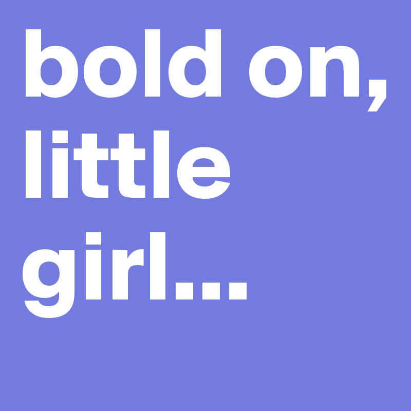 bold on, little girl...