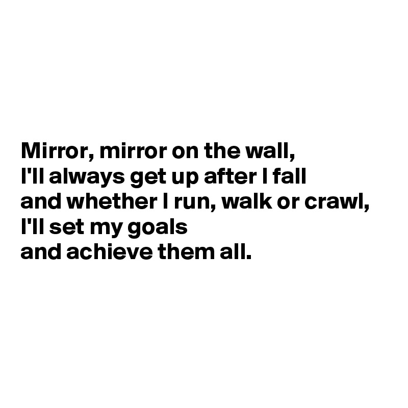 



Mirror, mirror on the wall, 
I'll always get up after I fall 
and whether I run, walk or crawl, 
I'll set my goals 
and achieve them all. 




