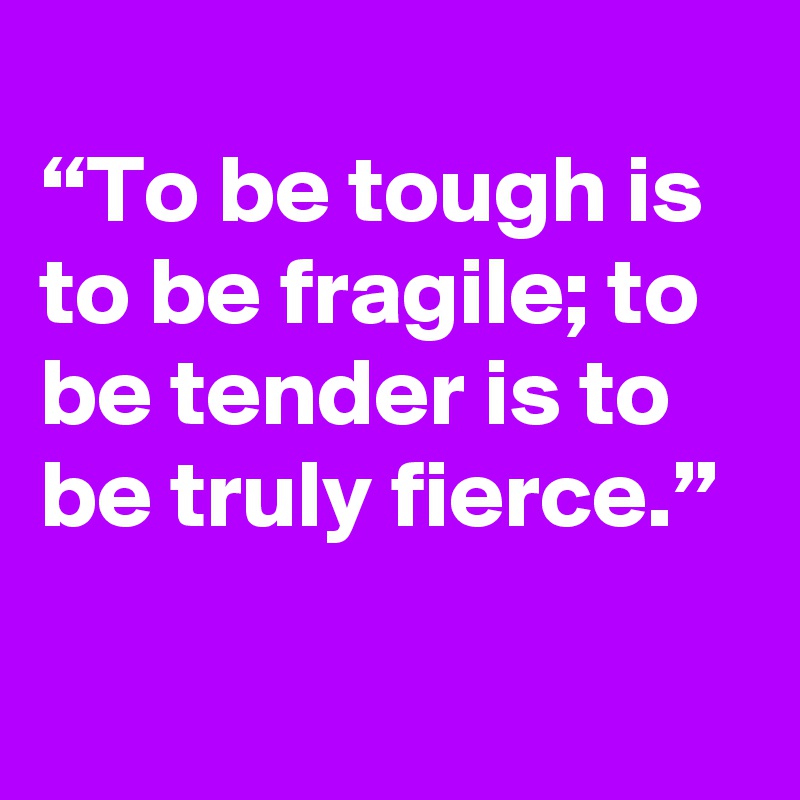 
“To be tough is to be fragile; to be tender is to be truly fierce.”

