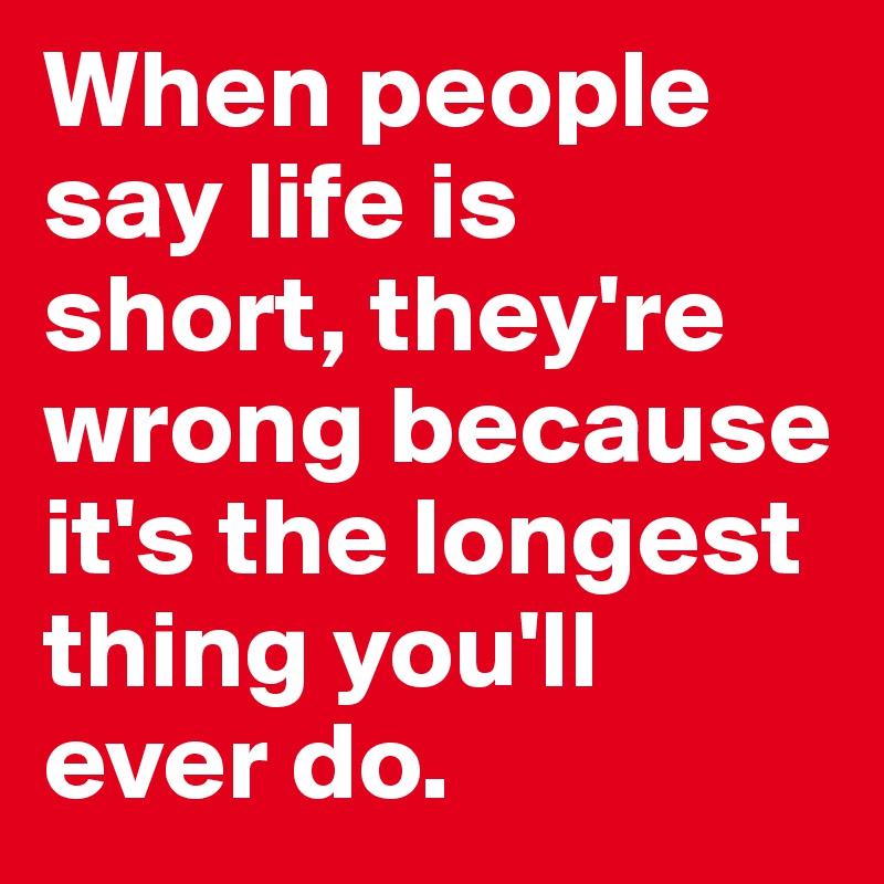 When people say life is short, they're wrong because it's the longest thing you'll ever do.