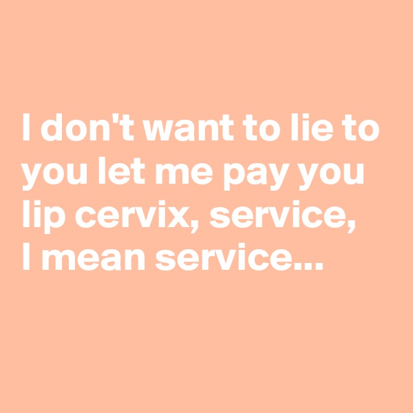 

I don't want to lie to you let me pay you lip cervix, service, 
I mean service...

