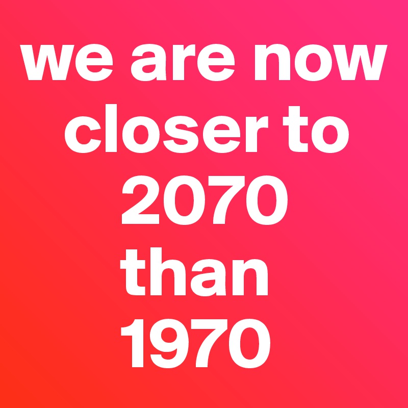 we are now 
   closer to 
       2070 
       than 
       1970