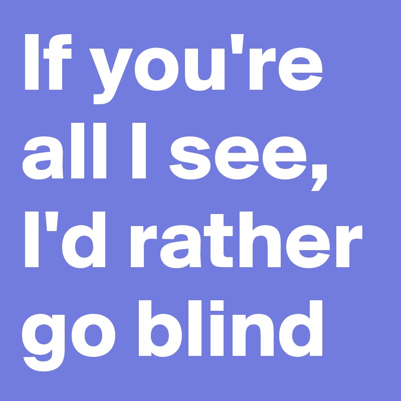 If you're all I see, I'd rather go blind
