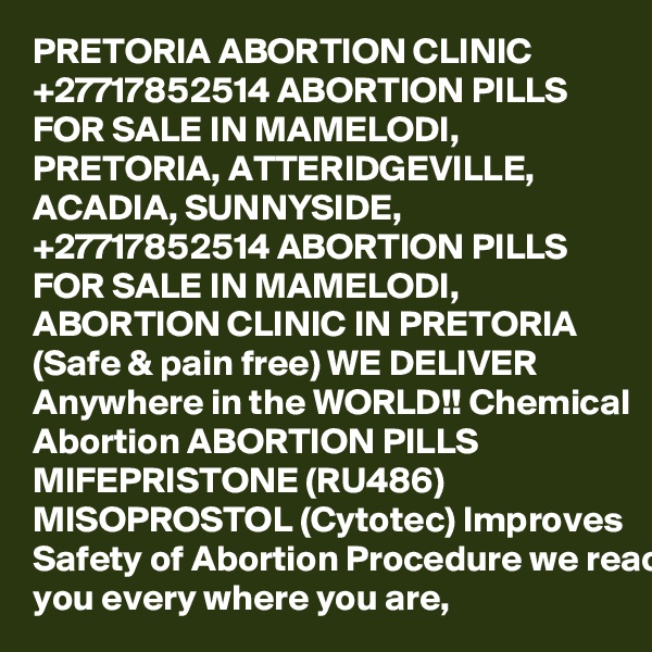PRETORIA ABORTION CLINIC +27717852514 ABORTION PILLS FOR SALE IN MAMELODI, PRETORIA, ATTERIDGEVILLE, ACADIA, SUNNYSIDE, 
+27717852514 ABORTION PILLS FOR SALE IN MAMELODI, ABORTION CLINIC IN PRETORIA (Safe & pain free) WE DELIVER Anywhere in the WORLD!! Chemical Abortion ABORTION PILLS MIFEPRISTONE (RU486) MISOPROSTOL (Cytotec) Improves Safety of Abortion Procedure we reach you every where you are, 
