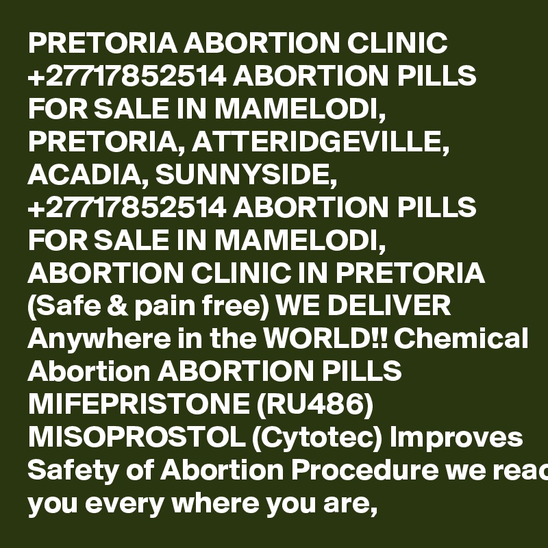 PRETORIA ABORTION CLINIC +27717852514 ABORTION PILLS FOR SALE IN MAMELODI, PRETORIA, ATTERIDGEVILLE, ACADIA, SUNNYSIDE, 
+27717852514 ABORTION PILLS FOR SALE IN MAMELODI, ABORTION CLINIC IN PRETORIA (Safe & pain free) WE DELIVER Anywhere in the WORLD!! Chemical Abortion ABORTION PILLS MIFEPRISTONE (RU486) MISOPROSTOL (Cytotec) Improves Safety of Abortion Procedure we reach you every where you are, 