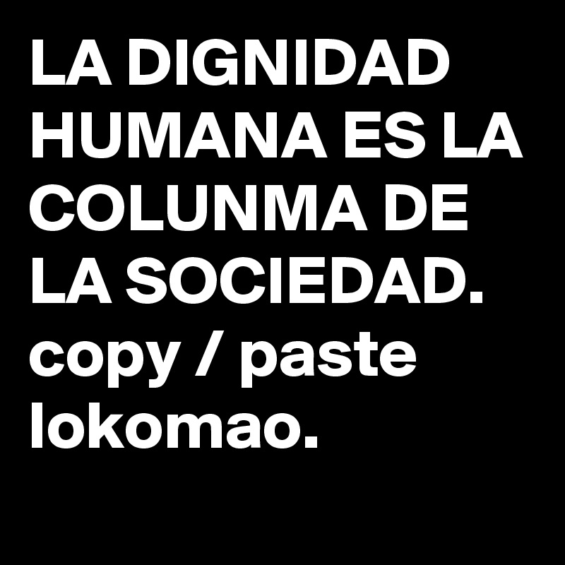 LA DIGNIDAD HUMANA ES LA COLUNMA DE LA SOCIEDAD.
copy / paste lokomao.