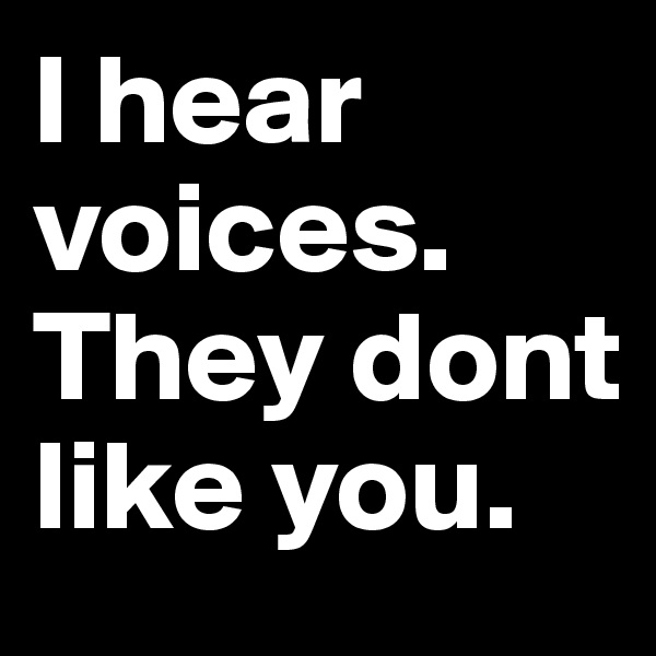 I hear voices. They dont like you.