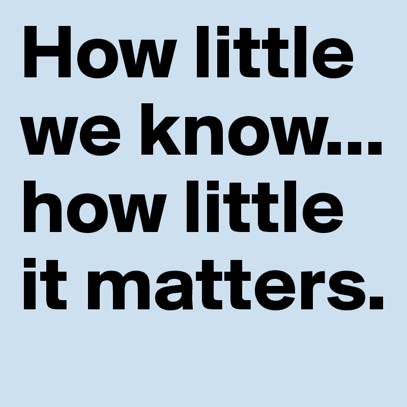 How little we know... how little it matters. 