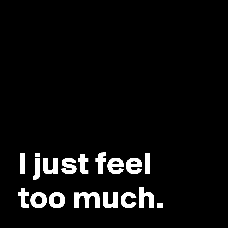 


 
 I just feel 
 too much.