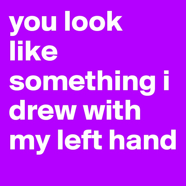 you look like something i drew with my left hand