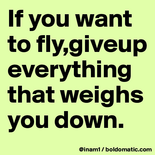 If you want to fly,giveup everything that weighs you down.