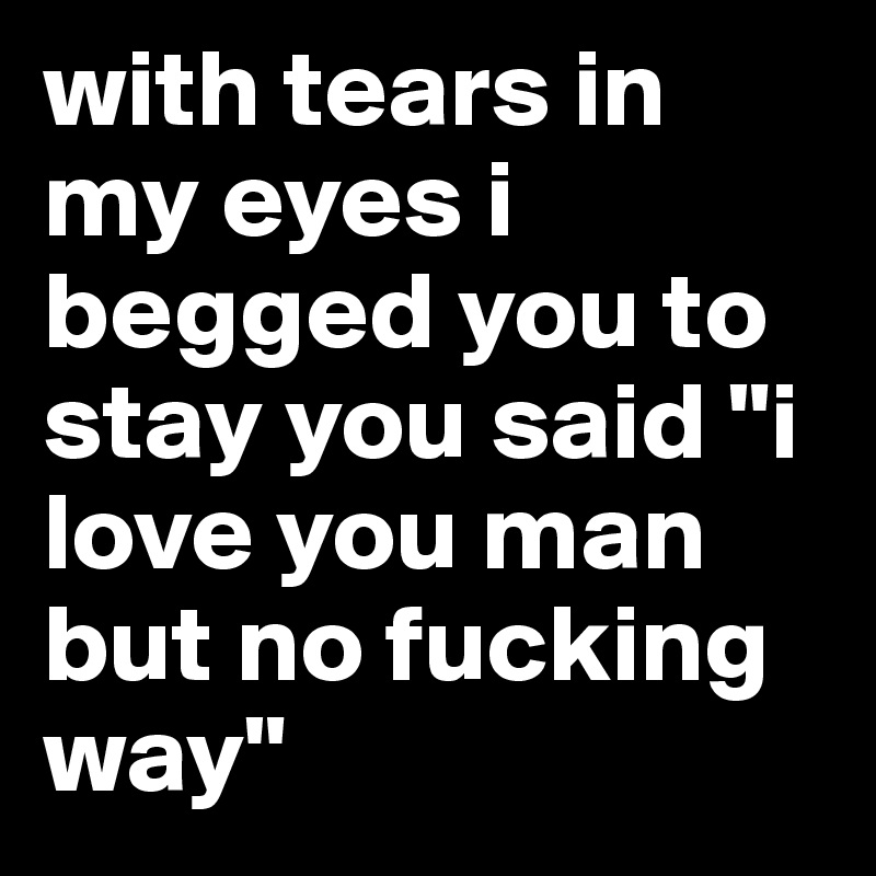 with tears in my eyes i begged you to stay you said "i love you man but no fucking way"