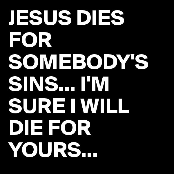 JESUS DIES FOR SOMEBODY'S  SINS... I'M    SURE I WILL DIE FOR YOURS...