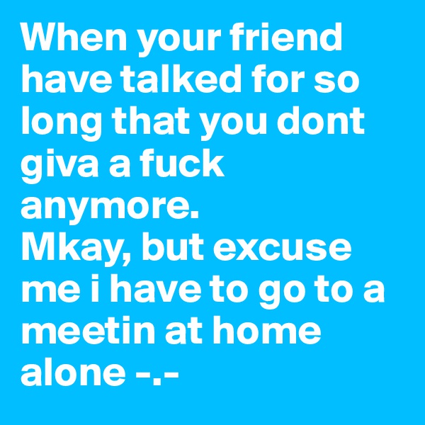 When your friend have talked for so long that you dont giva a fuck anymore.
Mkay, but excuse me i have to go to a meetin at home alone -.-