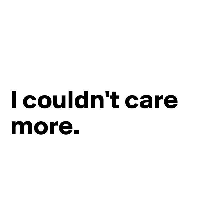 


I couldn't care more. 

