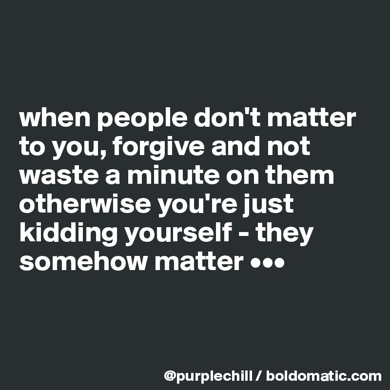 


when people don't matter to you, forgive and not waste a minute on them otherwise you're just kidding yourself - they somehow matter •••


