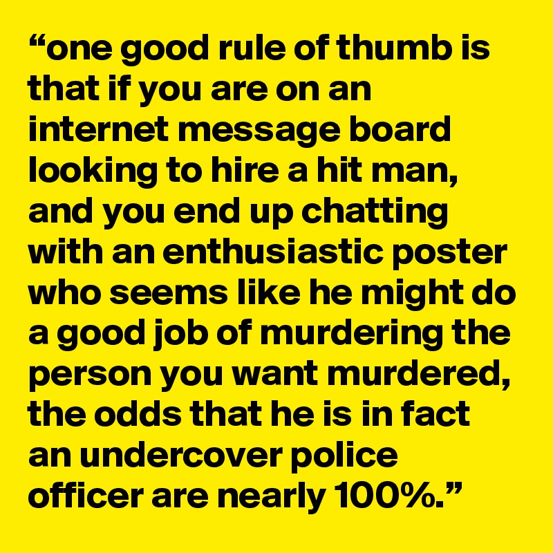 “one good rule of thumb is that if you are on an internet message board looking to hire a hit man, and you end up chatting with an enthusiastic poster who seems like he might do a good job of murdering the person you want murdered, the odds that he is in fact an undercover police officer are nearly 100%.” 