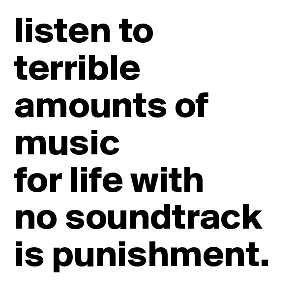 listen to terrible amounts of music
for life with 
no soundtrack
is punishment.
