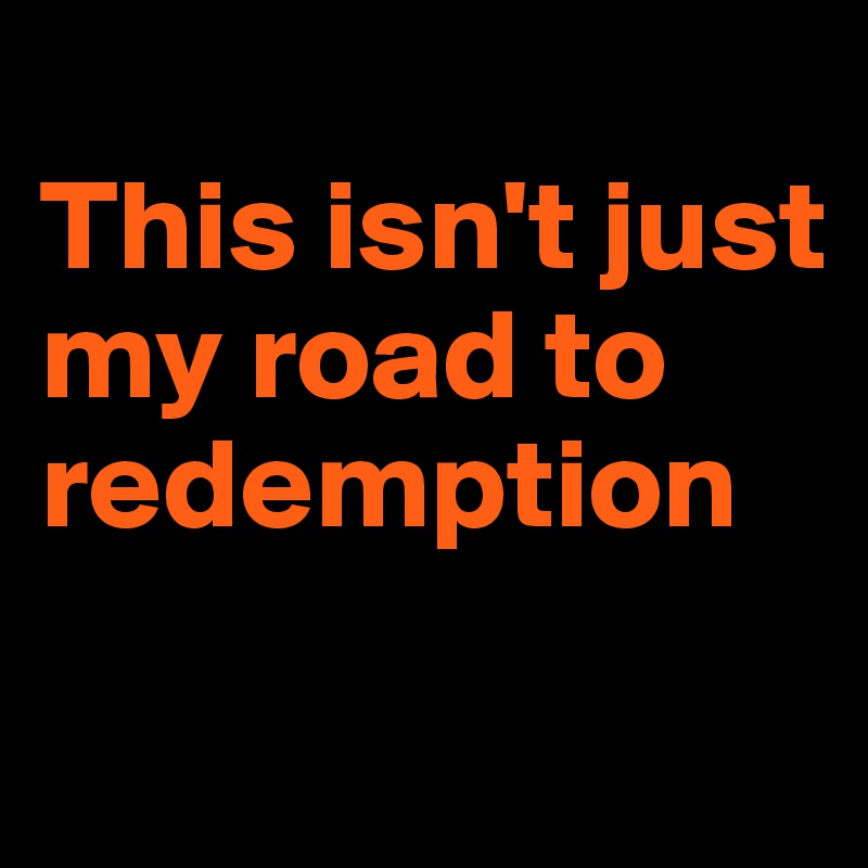 
This isn't just my road to redemption
