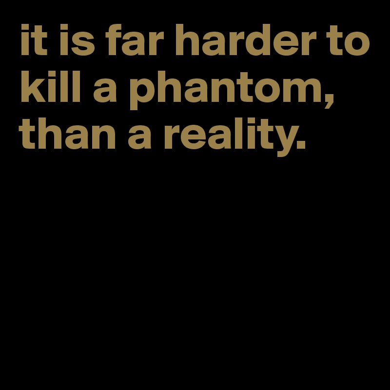 it is far harder to kill a phantom, than a reality. 



