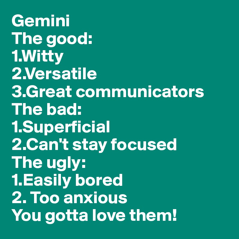 Gemini
The good:
1.Witty
2.Versatile
3.Great communicators 
The bad:
1.Superficial 
2.Can't stay focused 
The ugly:
1.Easily bored 
2. Too anxious 
You gotta love them!